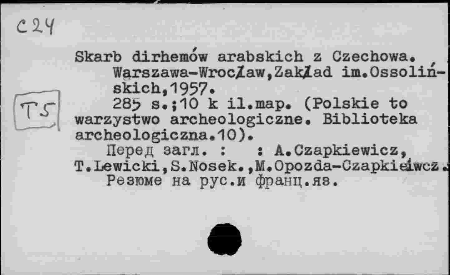 ﻿C2.V
Skarb dirhemow arabskich z Czechowa. f Warszawa-Wroc/aw,Zaklad im.Ossolin-skich,1957.
28> s.;10 к il.map. (Polskie to warzystwo archeologiczne. Biblioteka arc heolo gic zna.10).
Перед загл. :	: A.Czapkiewicz,
T.Lewicki,S.Nosek. ,M.Opozda-Czapkieiwcz « Резюме на рус.и франц.яз.